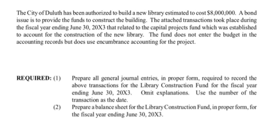 The City of Duluth has been authorized to build a new library estimated to cost $8,000,000. A bond issue is to provide the funds to construct the building. The attached transactions took place during the fiscal year ending June 30, 20X3 that related to the capital projects fund which was established to account for the construction of the new library. The fund does not enter the budget in the accounting records but does use encumbrance accounting for the project. REQUIRED: ( Prepare all general journal entries, in proper form, required to record the above transactions for the Library Construction Fund for the fiscal year ending June 30, 20X3. Omit explanations. Use the number of the transaction as the date. Prepare a balance sheet for the Library Construction Fund, in proper form, for the fiscal year ending June 30, 20x3 (2)