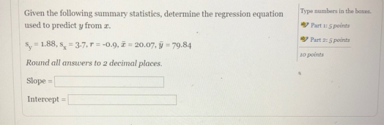 Given the following summary statistics, determine the regression equation Type numbers in the bokes. Part 1: 5 points aby Part 2:5 points 1o points used to predict y from x. s,-1.88, sx-37, r--o9, z-20.07, у-79.84 Round all answers to 2 decimal places. Slope- Intercept |