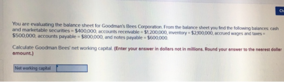 Ch You are evaluating the balance sheet for Goodmans Bees Corporation From the and marketable securities $400,000, accounts receivable $1.200,000, nventory - $2100,000,accrued wages and taxes $500,000, accounts payable $800,000, and notes payable $600,000 balance sheet you find the following balances: cash Calculate Goodman Bees net working capital. (Enter your answer in dollars not in millions. Round your answer to the nearest doller amount.) Net working capital