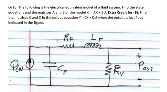 Or (B) The following is the electrical equivalent model of a fluid system. Find the state equations and the matrices A and B of the model X AX + BU. Extra Credit for (B): Find the matrices C and D in the output equation Y = CX + DU when the output is just Pout indicated in the figure. f- てw OUT