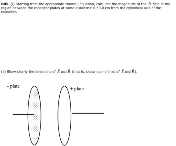 DOS. (i) Starting from the appropriate Maxwell Equation, calculate the magnitude of the B field in the region between the capacitor plates at some distance r = 50.0 cm from the cylindrical axis of the capacitor (ii) Show clearly the directions of and B (that is, sketch some lines of E and B). plateplate