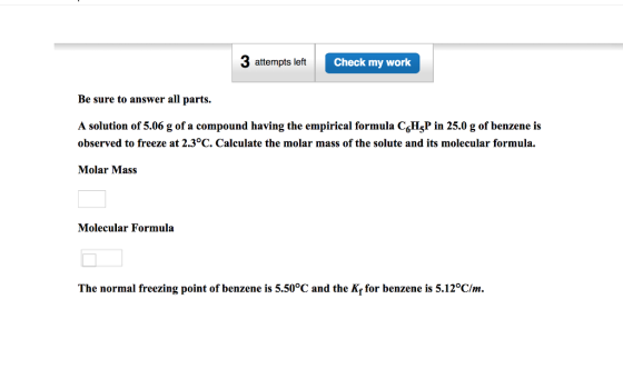 3 attempts left Check my work Be sure to answer all parts A solution of 5.06 g of a compound having the empirical formula CoHjP in 25.0 g of benzene is observed to freeze at 2.3°C. Calculate the molar mass of the solute and its molecular formula. 615 Molar Mass Molecular Formula The normal freezing point of benzene is 5.50°C and the Kf for benzene is 5.12°C/m.
