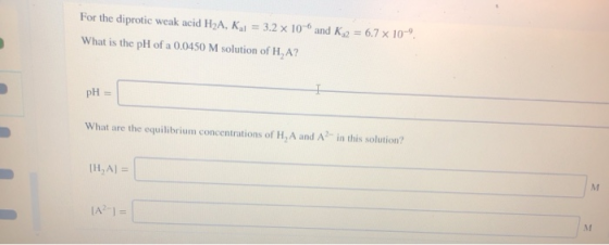 For the diprotic weak acid H2A, Kal = 3.2 x 10- and K2 = 6.7 x 10 What is the pH of a 0.0450 M solution of H,A? pH = What are