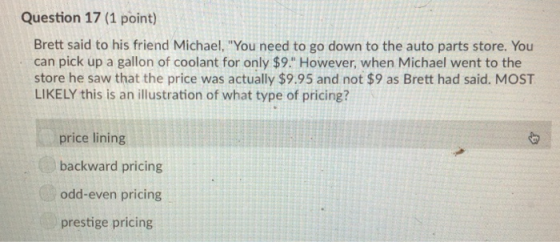 Question 17 (1 point) Brett said to his friend Michael, You need to go down to the auto parts store. You can pick up a gallon of coolant for only $9. However, when Michael went to the store he saw that the price was actually $9.95 and not $9 as Brett had said. MOST LIKELY this is an illustration of what type of pricing? price lining backward pricing odd-even pricing prestige pricing