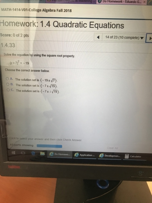 stering Do Homework-Eduardo G... MATH-1414-V01-College Algebra Fall 2018 Homework: 1.4 Quadratic Equations Score: 0 of 2 pts 1.4.33 14 of 23 (10 complete) Solve the equation by using the square root property (z+7)19 Choose the correct answer below OA. The solution set is(-19 ± OB. The solution set is (-719) O C. The solution set is -7t i/19) k to select your answer and then click Check Answer Ali parts showing Application Developmen