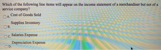 Which of the following line items will appear on the income statement of a merchandiser but not of a service company? A Cost