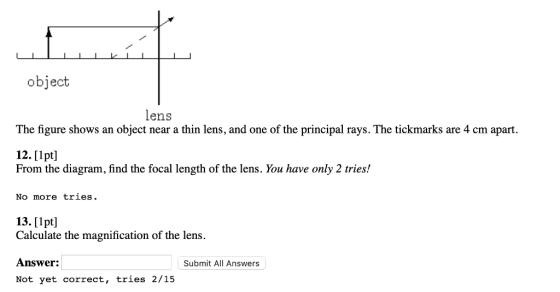 object lens The figure showsanobject near a thin lens, and one ofthe rincipal rays. The tickmarks are 4 cm apart. 12. [1pt] From the diagram, find the focal length of the lens. You have only 2 tries! No more tries. 13.[Ipt] Calculate the magnification of the lens. Answer: Not yet correct, tries 2/15 Submit All Answers