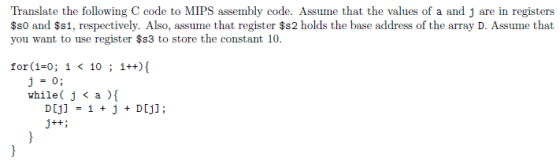 I nililai e ilu, following C eode i o MIPS :ritannlly et Kle. Nillne that the valles of a aud j are ill rypim; $s0 and $s1, respectively. Also, assume that register $s2 holds the base address of the array D. Assume that you want to use register $s3 to store the constant 10. for(1-0; 1 < 10 ; 1++){ j=0; while ( j < a ) D[j] = 1 + j + D[j];