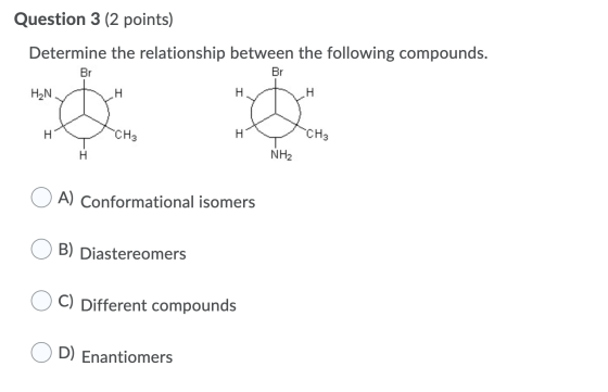 Question 3 (2 points) Determine the relationship between the following compounds. Br Br H2N H H H CH3 CH3 H NH2 A) Conformati