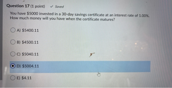 Question 17 (1 point) ✓ Saved You have $5000 invested in a 30-day savings certificate at an interest rate of 1.00%. How much
