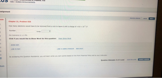 US Hele I Svstem Ann ssignment CES Chapter 21, Problem 025 How many electrons would have to be removed from a con to leave it with ad are of +4.8 x 10-7O Number the tolerance is +/-3% Click if you would like to Show Work for this question: Open Show.wo Units Pokcy set by your instrustor accessing this Question Assistance, you will learn while you eam points based on the Poins Potential saw-um Question Attempts: 0 of 4 used