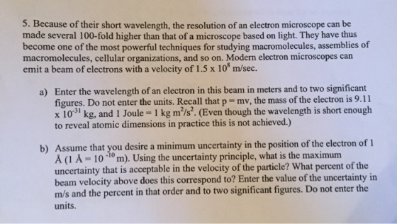 5. Because of their short wavelength, the resolution of an electron microscope can be made several 100-fold higher than that of a microscope based on light. They have thus become one of the most powerful techniques for studying macromolecules, assemblies of macromolecules, cellular organizations, and so on. Modern electron microscopes can emit a beam of electrons with a velocity of 1.5 x 10 m/sec. a) Enter the wavelength of an electron in this beam in meters and to two significant figures. Do not enter the units. Recall that p mv, the mass of the electron is 9.11 x 10 kg, and 1 Joule- 1 kg m2/s2. (Even though the wavelength is short enough to reveal atomic dimensions in practice this is not achieved.) b) Assume that you desire a uncertainty in the position of the electron of 1 10 10 m). Using the uncertainty principle, what is the maximum uncertainty that is acceptable in the velocity of the particle? What of the beam velocity above does this correspond to? Enter the value of the uncertainty in m/s and the percent in that order and two significant figures. Do not enter the units.