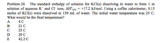 Problem 20. The standard enthalpy of solution for KCI(s) dissolving in water to form 1 m solution of aqueous K+ and Cl. ions, ΔHosoln +17.2 kJ/mol. Using a coffee calorimeter, 0.15 moles of KCI(s) were dissolved in 150 mL of water. The initial water temperature was 25 C What would be the final temperature? A 4C B 21 C C 25 C D 29C E 42.2 C