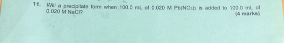 11. Will a precipitate form when 100.0 mL of 0.020 M Pb(NO3)2 is added to 100.0 mL of 0.020 M NaCl? (4 marks) 1 or regions co