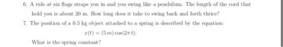6. A ride at six flags straps you in and you swing like a pendulum. The length of the cord that hold you is about 20 m. How long does it take to swing back and forth thrice? 7. The position of a 0.5 kg object attached to a spring is described by the equation: r(t) = (5 m)cos(2nt). What is the spring constant?