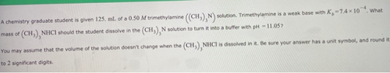 - 7.4 x 10 What A chemistry graduate student is given 125. ml. of a 0.50 M trimethylamine (CH N ) solution. Trimethylamine is