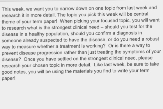 This week, we want you to narrow down on one topic from last week and research it in more detail. The topic you pick this week will be central theme of your term paper! When picking your focused topic, you will want to research what is the strongest clinical need should you test for the disease in a healthy population, should you confirm a diagnosis in someone already suspected to have the disease, or do you need a robust way to measure whether a treatment is working? Or is there a way to prevent disease progression rather than just treating the symptoms of your disease? Once you have settled on the strongest clinical need, please research your chosen topic in more detail. Like last week, be sure to take good notes, you will be using the materials you find to write your term paper!