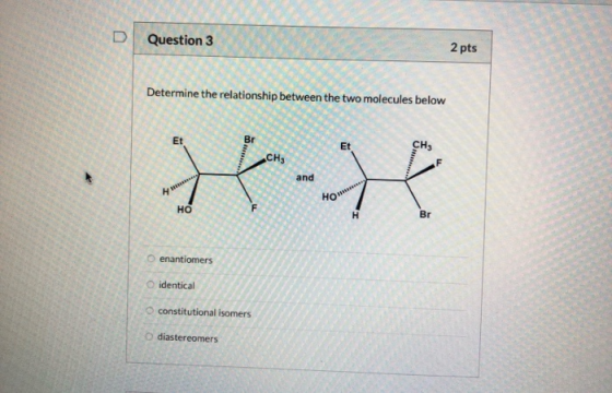 Question 3 2 pts Determine the relationship between the two molecules below H HOW enantiomers O identical constitutional isom