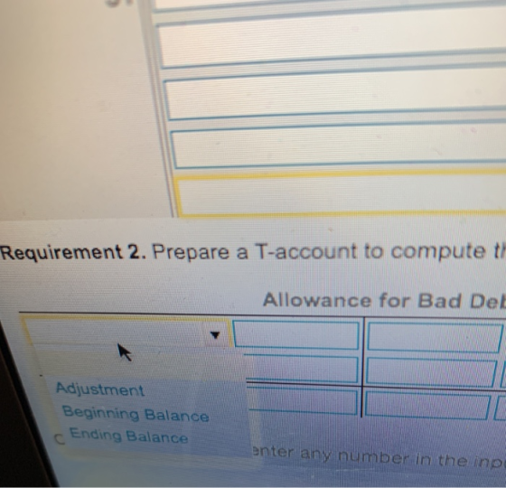 Requirement 2. Prepare a T-account to compute th Allowance for Bad Del Adjustment Beginning Balance C Ending Balance enter any number in the inp