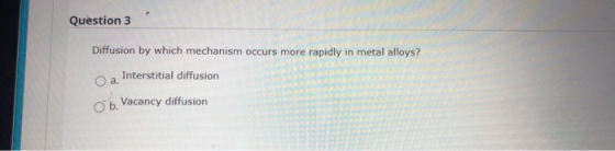 Question 3 Diffusion by which mechanism occurs more rapidly in metal alloys? O a. Interstitial diffusion Ob. Vacancy diffusio