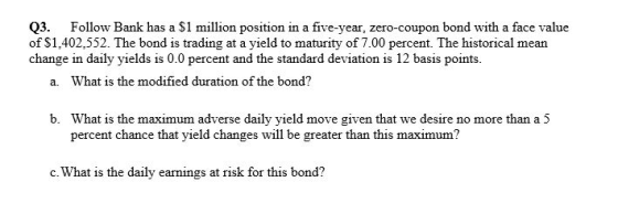 Q3. Follow Bank has a S1 million position in a five-year, zero-coupon bond with a face value of $1,402,552. The bond is trading at a yield to maturity of 7.00 percent. The historical mean change in daily yields is 0.0 percent and the standard deviation is 12 basis points a. What is the modified duration of the bond? What is the maximum adverse daily yield move given that we desire no more than a 5 percent chance that yield changes will be greater than this maximum? b. c. What is the daily earnings at risk for this bond?