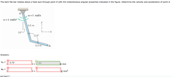 The bent flat bar rotates about a fixed axis through point O with the instantaneous angular properties indicated in the figure. Determine the velocity and acceleration of point A. 0-5 rad/s α 6 rad/s2 0.5 m 10° 1130 0.3 mA Answers: V-2.72 i1.91 ) m/s m/s2