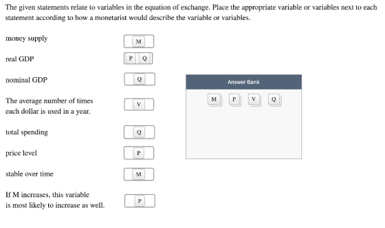 The given statements relate to variables in the equation of exchange. Place the appropriate variable or variables next to each statement according to how a monetarist would describe the variable or variables money supply real GDP nominal GDP The average number of times MI Answer Bank each dollar is used in a vear total spending price level stable over time If M increases, this variable is most likely to increase as well.