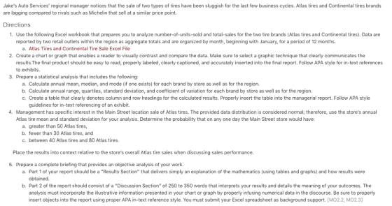 Jakes Auto Services regional manager notices that the sale of two types of tires have been sluggish for the last few business cycles. Atlas tires and Continental tires brands are lagging compared to rivals such as Michelin that sell at a similar price point. Directions 1. Use the following Excel workbook that prepares you to analyze number-of-units-sold and total-sales for the two tire brands (Atlas tires and Continental tires). Data are reported by two retail outlets within the region as aggregate totals and are organized by month, beginning with January, for a period of 12 months. a. Atlas Tires and Continental Tire Sale Excel File Create a chart or graph that enables a reader to visually contrast and compare the data. Make sure to select a graphic technique that clearly communicates the results.The final product should be easy to read, properly labeled, clearly captioned, and accurately inserted into the final report. Follow APA style for in-text references to exhibits. 2. 3. Prepare a statistical analysis that includes the following a. Calculate annual mean, median, and mode (if one exists) for each brand by store as well as for the region. b. Calculate annual range, quartiles, standard deviation, and coefficient of variation for each brand by store as well as for the region. c. Create a table that clearly denotes column and row headings for the calculated results. Properly insert the table into the managerial report. Follow APA style guidelines for in-text referencing of an exhibit. . Management has specific interest in the Main Street location sale of Atlas tires. The provided data distribution is considered normal; therefore, use the stores annual Atlas tire mean and standard deviation for your analysis. Determine the probability that on any one day the Main Street store would have: a. greater than 50 Atlas tires b. fewer than 30 Atlas tires, and c. between 40 Atlas tires and 80 Atlas tires. Place the results into context relative to the stores overall Atlas tire sales when discussing sales performance 5. Prepare a complete briefing that provides an objective analysis of your work. a. Part 1 of your report should be a Results Section that delivers simply an explanation of the mathematics (using tables and graphs) and how results were obtained b. Part 2 of the report should consist of a Discussion Section of 250 to 350 words that interprets your results and details the meaning of your outcomes. The analysis must incorporate the illustrative information presented in your chart or graph by properly infusing numerical data in the discourse. Be sure to properly insert objects into the report using proper APA in-text reference style. You must submit your Excel spreadsheet as background support. [MO2.2, MO2.3]