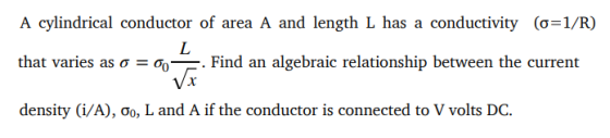 A cylindrical conductor of area A and length L has a conductivity (σ-1/R) that varies as ơ -now Find an algebraic relationship between the current density (VA), ơo, L and A if the conductor is connected to V volts DC