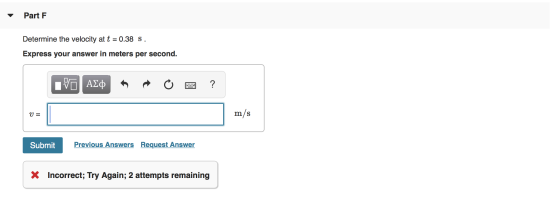 Part F Determine the velocity at t = 0.38 S. Express your answer in meters per second. ΑΣφ ? m/s Previous Answers Request Ans