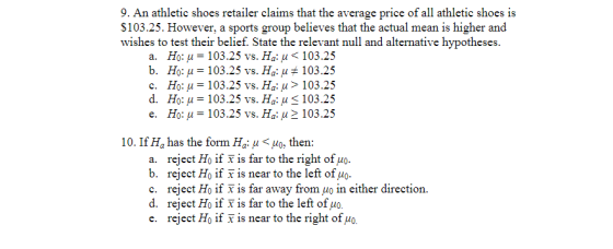 9. An athletic shoes retailer claims that the average price of all athletic shoes is S103.25. However, a sports group believes that the actual mean is higher and wishes to test their belief. State the relevant null and alternative hypotheses. Но: μ-103.25 ν. На: μ < 103.25 но: μ-103.25 ν . На: μ # 1 03.25 а. ь, d. Ho: u 103.25 vs. Ha: u 103.25 e. Ho: u103.25 vs. Ha: u2 103.25 10. If Ha has the form Ha: μ < μ0, then: reject Ho if x is far to the right of uo reject Ho if x is near to the left of uo reject Ho if x is far away from μ0 in either direction. a. b. c. e. reject Ho if x is near to the right of uo.