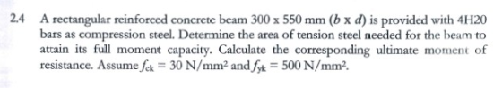 2.4 A rectangular reinforced concrete beam 300 x 550 mm (b x d) is provided with 4H20 bars as compression steel. Determine th