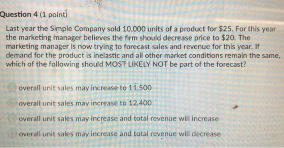 Question 4 (1 point Last year the Simple Company sold 10,000 units of a product for $25. For this year the marketing manager believes the firm should decrease price to $20. The marketing manager is now trying to forecast sales and revenue for this year. If demand for the product is inelastic and all other market conditions remain the same, which of the following should MOST LIKELY NOT be part of the forecast? overall unit sales may increase to 11,500 overall unit sales may increase to 12,400 overall unit sales may increase and total revenue will increase overall unit sales may increase and total revenue will decrease