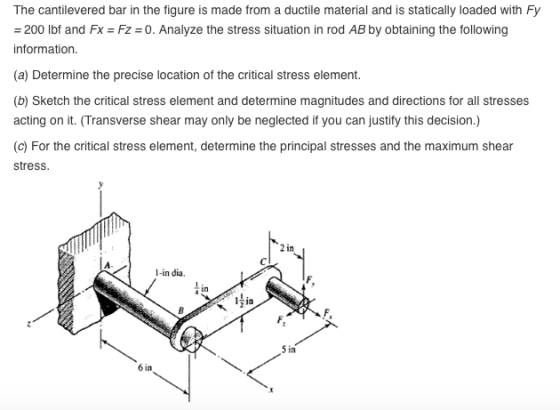 The cantilevered bar in the figure is made from a ductile material and is statically loaded with Fy 200 lbf and Fx Fz 0. Analyze the stress situation in rod AB by obtaining the following information (a) Determine the precise location of the critical stress element. (b) Sketch the critical stress element and determine magnitudes and directions for all stresses acting on it. (Transverse shear may only be neglected if you can justify this decision.) (c) For the critical stress element, determine the principal stresses and the maximum shear stress 2 in 1-in dia. in 14ia 6 in