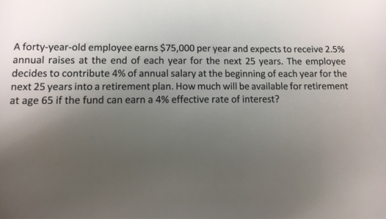 A forty-year-old employee earns $75,000 per year and expects to receive 2.5% annual raises at the end of each year for the ne