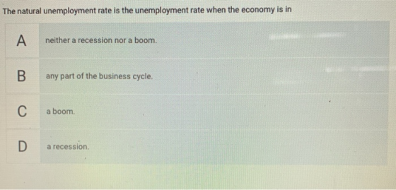 The natural unemployment rate is the unemployment rate when the economy is in A neither a recession nor a boom. B any part of