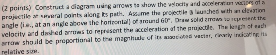 (2 points) Construct a diagram using arrows to show the velocity and acceleration vectors of a projectile at several points along its path. Assume the projectile is launched with an elevation angle (i.e., at an angle above the horizontal) of around 60°. Draw solid arrows to represent the velocity and dashed arrows to represent the acceleration of the projectile. The length of each arrow should be proportional to the magnitude of its associated vector, clearly indicating its relative size.