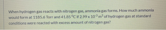 When hydrogen gas reacts with nitrogen gas, ammonia gas forms. How much ammonia would form at 1185.6 Torr and 41.85 °C if 2.9