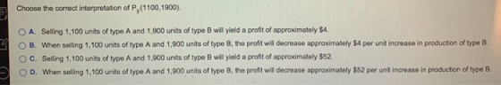 Choose the correct interpretation of Py(1100,1900). O A. Selling 1.100 units of type A and 1,900 units of type B will yield a