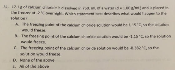 31. 17.1 g of calcium chloride is dissolved in 750. mL of a water (d = 1.00 g/mL) and is placed in the freezer at -2 °C overn