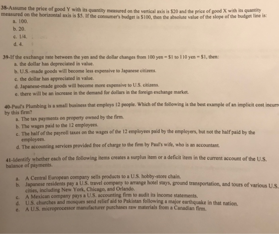 38-Assume the price of good Y with its quantity measured on the measured on the horizontal axis is $5. If the consumers budget is $100, then the absolute value of the slope of the budget line is: vertical axis is $20 and the price of good X with its quantity a. 100. b. 20. 39-If the exchange rate between the yen and the dollar changes from 100 yen $1 to 110 yen $1, then: a. the dollar has depreciated in value. b. U.S.-made goods will become less expensive to Japanese citizens. c. the dollar has appreciated in value. d. Japanese-made goods will become more expensive to U.S. citizens. e. there will be an increase in the demand for dollars in the foreign exchange market. 40-Pauls Plumbing is a small business that employs 12 people. Which of the following is the best example of an implicit cost incurre by this firm? a. The tax payments on property owned by the firm. b. The wages paid to the 12 employees. c. The half of the payroll taxes on the wages of the 12 employees paid by the employers, but not the half paid by the employees. d. The accounting services provided free of charge to the firm by Pauls wife, who is an accountant. 41-Identify whether each of the following items creates a surplus item or a deficit item in the current account of the U.S balance of payments. a. A Central European company sells products to a U.S. hobby-store chain. b. Japanese residents pay a U.S. travel company to arrange hotel stays, ground transportation, and tours of various U.S cities, including New York, Chicago, and Orlando. c. A Mexican company pays a U.S. accounting firm to audit its income statements. d. U.S. churches and mosques send relief aid to Pakistan following a major earthquake in that nation. e. A U.S. microprocessor manufacturer purchases raw materials from a Canadian firm.