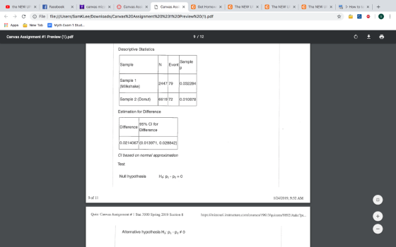 ← → AppNew TabMyth Exam 1 Stud.. Canvas Assignment #1 Preview (1).pdf C D File l file:///Users/SamKLee/Downloads/Canvas%20Assignment%20%231%20Preview%20(1).pdf 9 12 Descriptive Statistics Sample N Event Sample 47 79 0.032284 (Milkshake) Sample 2 (Donut) 661972 0.01 Estimation for Difference 95% Cl for Difference Difference 0.021 4067(0.01 3971, O.028842) Cl based on normal approximation Test Null hypothesis 9 of 11 1/24/2019,9:32 AM Quiz: Canvas Assignment # 1 Star 3500 Spring 2019 Section 8 htups://missouri.insiructure.com/courses 1961quizzes/98921ake?... Alternative hypothesis H: p-p2 0