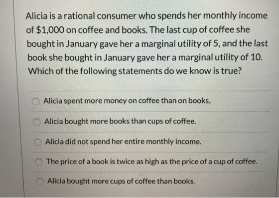 Alicia is a rational consumer who spends her monthly income of $1,000 on coffee and books. The last cup of coffee she bought