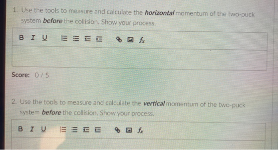 1. Use the tools to measure and calculate the horizontal momentum of the two-puck system before the collision. Show your proc