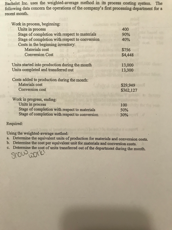 Bachelet Inc. uses the weighted-average method in its process costing system. The following data concern the operations of the companys first processing department for a recent month. Work in process, beginning: Units in process Stage of completion with respect to materials Stage of completion with respect to conversion Costs in the beginning inventory: 400 90% 40% Materials cost Conversion Cost $756 $4,448 Units started into production during the month Units completed and transferred out 13,000 13,300 Costs added to production during the month: Materials cost Conversion cost $29,949 $362,127 Work in progress, ending: Units in process Stage of completion with respect to materials Stage of completion with respect to conversion 100 50% 30% Required: Using the weighted-average method: a. Determine the equivalent units of production for materials and conversion costs. b. Determine the cost per equivalent unit for materials and conversion costs. c. Determine the cost of units transferred out of the department during the month.