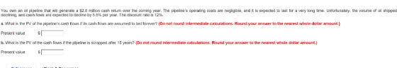 You own an oll plpeline that wll generate a $2.8 million cash return over the coming year. The pipelines operating costs are negligible, and it is expected to last for a very long time. Unfortunately, the volume of oll shipped declining, and cash flows are expected to decline by 5.5% per year. The discount rate is 12% a. What is the PV of the pipelines cash flows if its cash flows are assumed to last forever? (Do not round intermediate calculations. Round your answer to the nearest whole dollar amount.) Present value b. What is the PV of the cash flows if the pipeline is scrapped after 15 years? (Do not round intermediate calculations. Round your answer to the nearest whole dollar amount.) Present value