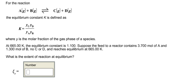 For the reaction Ag) +B(g) 근 ) the equilibrium constant K is defined as K= where y is the molar fraction of the gas phase of a species. At 665.00 K, the equilibrium constant is 1.100. Suppose the feed to a reactor contains 3.700 mol of A and 1.300 mol of B, no C or D, and reaches equilibrium at 665.00 K. What is the extent of reaction at equilibrium? Number