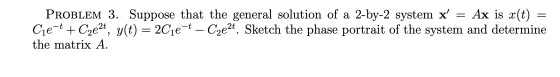 PROBLEM 3. Suppose that the general solution of a 2-by-2 system x = Ax is x(t) = Cje-t + Czezt, y(t) = 2Cje-t – Cze2t. Sketc