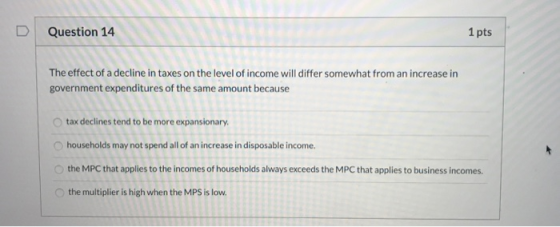 Question 14 1 pts The effect of a decline in taxes on the level of income will differ somewhat from an increase in government