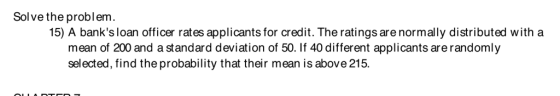 Solve the problem. 15) A banks loan officer rates applicants for credit. The ratings are normally distributed with a mean of 200 and a standard deviation of 50. If 40 different applicants are randomly selected, find the probability that their mean is above 215
